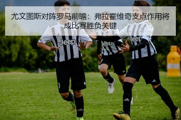 尤文图斯对阵罗马前瞻：弗拉霍维奇支点作用将成比赛胜负关键
