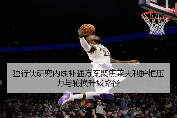 独行侠研究内线补强方案聚焦莱夫利护框压力与轮换升级路径