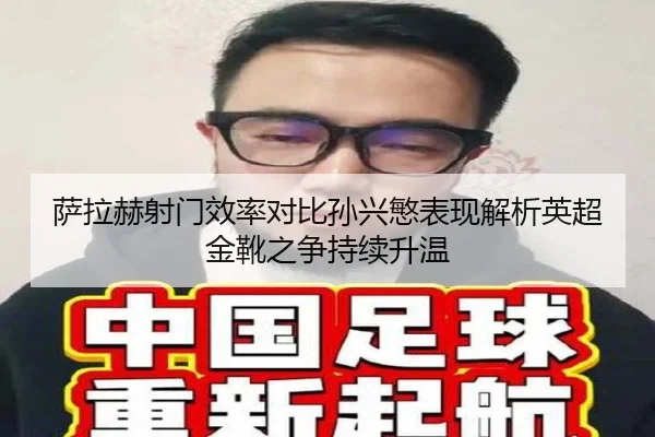 萨拉赫射门效率对比孙兴慜表现解析英超金靴之争持续升温